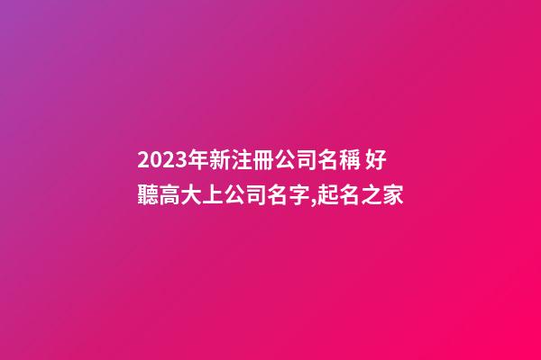 2023年新注冊公司名稱 好聽高大上公司名字,起名之家-第1張-公司起名-玄機派